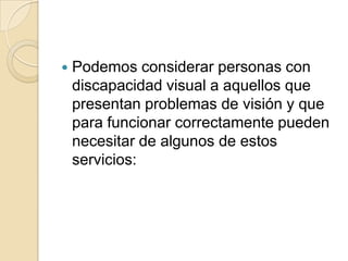  Podemos considerar personas con
discapacidad visual a aquellos que
presentan problemas de visión y que
para funcionar correctamente pueden
necesitar de algunos de estos
servicios:
 