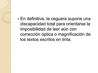  En definitiva, la ceguera supone una
discapacidad total para orientarse la
imposibilidad de leer aún con
corrección óptica o magnificación de
los textos escritos en tinta.
 