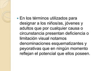  En los términos utilizados para
designar a los niños/as, jóvenes y
adultos que por cualquier causa o
circunstancia presentan deficiencia o
limitación visual notamos
denominaciones esquematizantes y
peyorativas que en ningún momento
reflejan el potencial que ellos poseen.
 