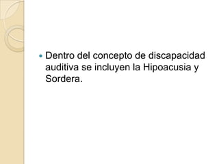  Dentro del concepto de discapacidad
auditiva se incluyen la Hipoacusia y
Sordera.
 