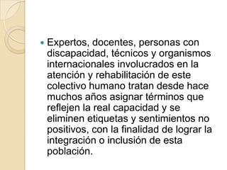 Expertos, docentes, personas con
discapacidad, técnicos y organismos
internacionales involucrados en la
atención y rehabilitación de este
colectivo humano tratan desde hace
muchos años asignar términos que
reflejen la real capacidad y se
eliminen etiquetas y sentimientos no
positivos, con la finalidad de lograr la
integración o inclusión de esta
población.
 