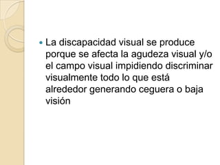  La discapacidad visual se produce
porque se afecta la agudeza visual y/o
el campo visual impidiendo discriminar
visualmente todo lo que está
alrededor generando ceguera o baja
visión
 