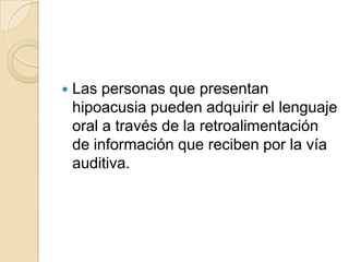  Las personas que presentan
hipoacusia pueden adquirir el lenguaje
oral a través de la retroalimentación
de información que reciben por la vía
auditiva.
 