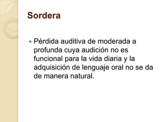Sordera
 Pérdida auditiva de moderada a
profunda cuya audición no es
funcional para la vida diaria y la
adquisición de lenguaje oral no se da
de manera natural.
 