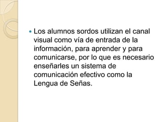  Los alumnos sordos utilizan el canal
visual como vía de entrada de la
información, para aprender y para
comunicarse, por lo que es necesario
enseñarles un sistema de
comunicación efectivo como la
Lengua de Señas.
 