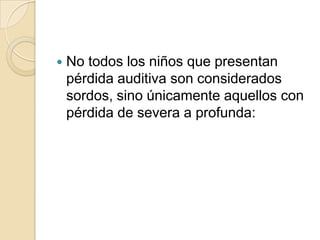  No todos los niños que presentan
pérdida auditiva son considerados
sordos, sino únicamente aquellos con
pérdida de severa a profunda:
 