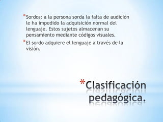 * Sordos: a la persona sorda la falta de audición
le ha impedido la adquisición normal del
lenguaje. Estos sujetos almacenan su
pensamiento mediante códigos visuales.

* El sordo adquiere el lenguaje a través de la
visión.

*

 