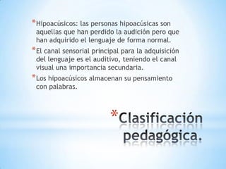 * Hipoacúsicos: las personas hipoacúsicas son

aquellas que han perdido la audición pero que
han adquirido el lenguaje de forma normal.

* El canal sensorial principal para la adquisición
del lenguaje es el auditivo, teniendo el canal
visual una importancia secundaria.

* Los hipoacúsicos almacenan su pensamiento
con palabras.

*

 