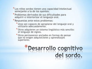 * Los niños sordos tienen una capacidad intelectual
semejante a la de los oyentes.
* Problemas derivados de sus dificultades para
adquirir e interiorizar el lenguaje oral.
* Respuestas ante estos problemas:

* Unos son capaces de apropiarse del lenguaje oral y

utilizarlo adecuadamente.
* Otros adquieren un sistema lingüístico más sencillo:
el lenguaje de signos.
* Otros permanecen anclados en formas de pensar
que no exigen adquisiciones y aprendizajes
superiores.

*

 