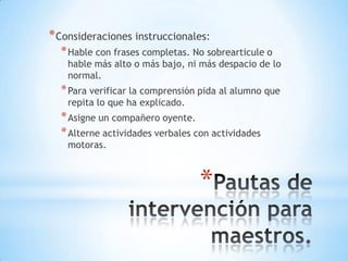 * Consideraciones instruccionales:
* Hable con frases completas. No sobrearticule o

hable más alto o más bajo, ni más despacio de lo
normal.

* Para verificar la comprensión pida al alumno que
repita lo que ha explicado.

* Asigne un compañero oyente.
* Alterne actividades verbales con actividades
motoras.

*

 