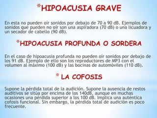*HIPOACUSIA GRAVE
En esta no pueden oír sonidos por debajo de 70 a 90 dB. Ejemplos de
sonidos que pueden no oír son una aspiradora (70 dB) o una licuadora y
un secador de cabello (90 dB).
*HIPOACUSIA PROFUNDA O SORDERA
En el caso de hipoacusia profunda no pueden oír sonidos por debajo de
los 91 dB. Ejemplo de ello son los reproductores de MP3 con el
volumen al máximo (100 dB) y las bocinas de automóviles (110 dB).
* LA COFOSIS
Supone la pérdida total de la audición. Supone la ausencia de restos
auditivos se sitúa por encima de los 140dB, aunque en muchas
ocasiones una pérdida superior a los 100 dB. Implica una auténtica
cofosis funcional. Sin embargo, la pérdida total de audición es poco
frecuente.
 