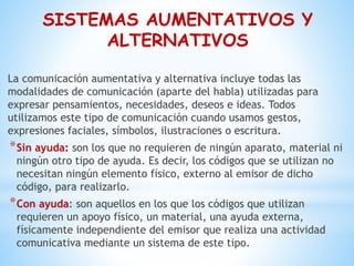 SISTEMAS AUMENTATIVOS Y
ALTERNATIVOS
La comunicación aumentativa y alternativa incluye todas las
modalidades de comunicación (aparte del habla) utilizadas para
expresar pensamientos, necesidades, deseos e ideas. Todos
utilizamos este tipo de comunicación cuando usamos gestos,
expresiones faciales, símbolos, ilustraciones o escritura.
*Sin ayuda: son los que no requieren de ningún aparato, material ni
ningún otro tipo de ayuda. Es decir, los códigos que se utilizan no
necesitan ningún elemento físico, externo al emisor de dicho
código, para realizarlo.
*Con ayuda: son aquellos en los que los códigos que utilizan
requieren un apoyo físico, un material, una ayuda externa,
físicamente independiente del emisor que realiza una actividad
comunicativa mediante un sistema de este tipo.
 