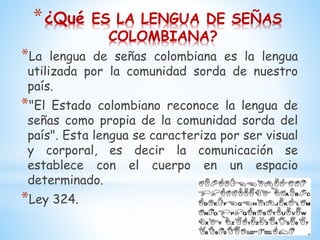 *¿Qué ES LA LENGUA DE SEÑAS
COLOMBIANA?
*La lengua de señas colombiana es la lengua
utilizada por la comunidad sorda de nuestro
país.
*"El Estado colombiano reconoce la lengua de
señas como propia de la comunidad sorda del
país". Esta lengua se caracteriza por ser visual
y corporal, es decir la comunicación se
establece con el cuerpo en un espacio
determinado.
*Ley 324.
 