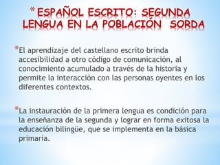 *ESPAÑOL ESCRITO: SEGUNDA
LENGUA EN LA POBLACIÓN SORDA
*El aprendizaje del castellano escrito brinda
accesibilidad a otro código de comunicación, al
conocimiento acumulado a través de la historia y
permite la interacción con las personas oyentes en los
diferentes contextos.
*La instauración de la primera lengua es condición para
la enseñanza de la segunda y lograr en forma exitosa la
educación bilingüe, que se implementa en la básica
primaria.
 