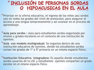 *INCLUSIÓN DE PERSONAS SORDAS
O HIPOACUSICAS EN EL AULA
*Priorizar en la oferta educativa, el ingreso de los niños (as) sordos
(as) en todos los grados del nivel de preescolar, para asegurar el
acceso a una lengua tempranamente y así avanzar en el proceso de
aprendizaje.
*Aula para sordos : Aula para estudiantes sordos organizada por
niveles y grados escolares en el contexto de una institución de
oyentes.
*Aula con modelo multigradual: Se organiza dentro de una
institución educativa de oyentes, donde los estudiantes sordos
cursan los grados de 1º a 5º primaria en un mismo espacio físico,
*Institución Educativa integradora: Es aquella donde estudiantes
sordos usuarios de la LSC y estudiantes oyentes comparten un grado
escolar en el mismo espacio físico
 