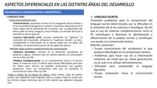 ASPECTOS DIFERENCIALES EN LAS DISTINTAS ÁREAS DEL DESARROLLO.
DESARROLLO COMUNICATIVO-LINGÜÍSTICO.
➢LENGUAJE ORAL
•Input exclusivamente oral:
•Características: presentan errores en la conjugación de los verbos y
en la concordancia de género y número; omisiones, alteraciones en el
orden lógico de los elementos de la oración, etc. La adquisición del
léxico suele ser lenta, insegura y muy limitada, y la emisión de la voz a
menudo es nasal o gutural.
•Lectura labio-facial (LLF): consiste realmente en “adivinar” el
contenido del enunciado, utilizando la “suplencia mental”, es decir,
completando la información de la lectura labial con los datos del
contexto y el conocimiento previo de las reglas del idioma.
•Reciben algún sistema complementario de comunicación.
•Sistemas bimodales: consiste en la utilización simultánea de
palabras y signos. Favorece que los adultos oyentes se comuniquen
con los niños con DA.
•Palabra Complementada: es un complemento visual a la lectura
labial. A través de la PC el niño/a tiene menos dificultades para leer
los labios pues elimina las posibles confusiones que puedan
producirse. Entre sus limitaciones está que no posibilita la
comunicación entre niños con DA.
•Input a través de la lengua de signos: niños sordos, hijos de padres
sordos, que adquieren este lenguaje como su lengua materna, pasan por
las mismas etapas evolutivas que el niño oyente que adquiere lenguaje
oral.
➢ LENGUAJE ESCRITO.
Presentan problemas para la comprensión del
lenguaje escrito determinados por la dificultad en
la utilización de la vía indirecta o fonológica. De ahí
que el uso de sistemas complementarios como la
PC contribuyen a favorecer la identificación y
diferenciación de la palabra escrita y constituyen
una ayuda a la comprensión lectora.
Además, presentan:
o Escaso conocimiento del vocabulario lo que
produce dificultades en la comprensión lectora.
o Problemas para hacer uso de la información
sintáctica, de modo que las claves gramaticales
no se usan o se utilizan deficientemente.
o Dificultad para comprender el lenguaje
figurativo.
o Escasa motivación hacia la comunicación
escrita.
y diferenciación de la palabra escrita y constituyen
una ayuda a la comprensión lectora. Además,
 