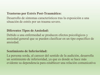 Trastorno por Estrés Post-Traumático:
Desarrollo de síntomas característicos tras la exposición a una
situación de estrés por un trauma severo.
Diferentes Tipos deAnsiedad:
Debido a una enfermedad se producen efectos psicológicos y
ansiedad general que se pueden clasificar en un tipo específico de
ansiedad.
Sentimiento de Inferioridad:
La persona sorda, al carecer del sentido de la audición, desarrolla
un sentimiento de inferioridad, ya que es donde se hace más
evidente su dependencia para establecer una relación comunicativa
 