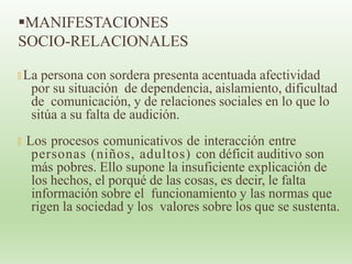 MANIFESTACIONES
SOCIO-RELACIONALES
🞭 La persona con sordera presenta acentuada afectividad
por su situación de dependencia, aislamiento, dificultad
de comunicación, y de relaciones sociales en lo que lo
sitúa a su falta de audición.
🞭 Los procesos comunicativos de interacción entre
personas (niños, adultos) con déficit auditivo son
más pobres. Ello supone la insuficiente explicación de
los hechos, el porqué de las cosas, es decir, le falta
información sobre el funcionamiento y las normas que
rigen la sociedad y los valores sobre los que se sustenta.
 