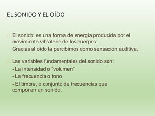 EL SONIDO Y EL OÍDO
🞭 El sonido: es una forma de energía producida por el
movimiento vibratorio de los cuerpos.
Gracias al oído la percibimos como sensación auditiva.
🞭 Las variables fundamentales del sonido son:
- La intensidad o “volumen”
- La frecuencia o tono
- El timbre, o conjunto de frecuencias que
componen un sonido.
 