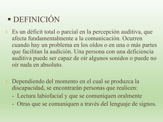  DEFINICIÓN
🞭 Es un déficit total o parcial en la percepción auditiva, que
afecta fundamentalmente a la comunicación. Ocurren
cuando hay un problema en los oídos o en una o más partes
que facilitan la audición. Una persona con una deficiencia
auditiva puede ser capaz de oír algunos sonidos o puede no
oír nada en absoluto.
🞭 Dependiendo del momento en el cual se produzca la
discapacidad, se encontrarán personas que realicen:
- Lectura labiofacial y que se comuniquen oralmente
- Otras que se comuniquen a través del lenguaje de signos.
 