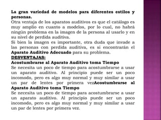 La gran variedad de modelos para diferentes estilos y
personas.
Otra ventaja de los aparatos auditivos es que el catálogo es
muy amplio en cuanto a modelos, por lo cual, no habrá
ningún problema en la imagen de la persona al usarlo y en
su nivel de perdida auditiva.
Si bien la imagen es importante, otra duda que invade a
las personas con perdida auditiva, es si encontrarán el
Aparato Auditivo Adecuado para su problema.
DESVENTAJAS:
Acostumbrarse al Aparato Auditivo toma Tiempo
Se necesita un poco de tiempo para acostumbrarse a usar
un aparato auditivo. Al principio puede ser un poco
incomodo, pero es algo muy normal y muy similar a usar
un par de lentes por primera vezAcostumbrarse al
Aparato Auditivo toma Tiempo
Se necesita un poco de tiempo para acostumbrarse a usar
un aparato auditivo. Al principio puede ser un poco
incomodo, pero es algo muy normal y muy similar a usar
un par de lentes por primera vez.
 