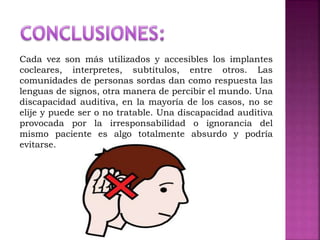 Cada vez son más utilizados y accesibles los implantes
cocleares, interpretes, subtítulos, entre otros. Las
comunidades de personas sordas dan como respuesta las
lenguas de signos, otra manera de percibir el mundo. Una
discapacidad auditiva, en la mayoría de los casos, no se
elije y puede ser o no tratable. Una discapacidad auditiva
provocada por la irresponsabilidad o ignorancia del
mismo paciente es algo totalmente absurdo y podría
evitarse.
 