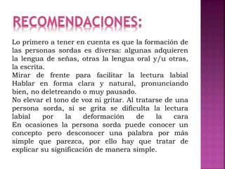 Lo primero a tener en cuenta es que la formación de
las personas sordas es diversa: algunas adquieren
la lengua de señas, otras la lengua oral y/u otras,
la escrita.
Mirar de frente para facilitar la lectura labial
Hablar en forma clara y natural, pronunciando
bien, no deletreando o muy pausado.
No elevar el tono de voz ni gritar. Al tratarse de una
persona sorda, si se grita se dificulta la lectura
labial por la deformación de la cara
En ocasiones la persona sorda puede conocer un
concepto pero desconocer una palabra por más
simple que parezca, por ello hay que tratar de
explicar su significación de manera simple.
 