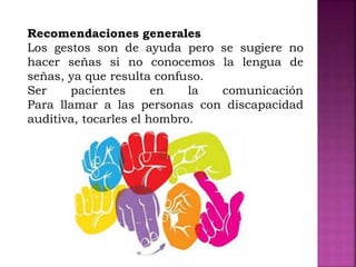 Recomendaciones generales
Los gestos son de ayuda pero se sugiere no
hacer señas si no conocemos la lengua de
señas, ya que resulta confuso.
Ser pacientes en la comunicación
Para llamar a las personas con discapacidad
auditiva, tocarles el hombro.
 
