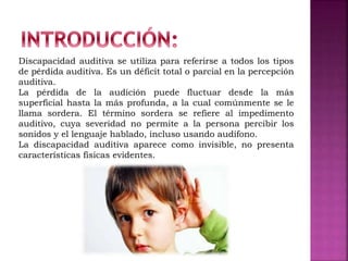 Discapacidad auditiva se utiliza para referirse a todos los tipos
de pérdida auditiva. Es un déficit total o parcial en la percepción
auditiva.
La pérdida de la audición puede fluctuar desde la más
superficial hasta la más profunda, a la cual comúnmente se le
llama sordera. El término sordera se refiere al impedimento
auditivo, cuya severidad no permite a la persona percibir los
sonidos y el lenguaje hablado, incluso usando audífono.
La discapacidad auditiva aparece como invisible, no presenta
características físicas evidentes.
 