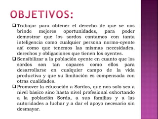  Trabajar para obtener el derecho de que se nos
brinde mejores oportunidades, para poder
demostrar que los sordos contamos con tanta
inteligencia como cualquier persona normo-oyente
así como que tenemos las mismas necesidades,
derechos y obligaciones que tienen los oyentes.
 Sensibilizar a la población oyente en cuanto que los
sordos son tan capaces como ellos para
desarrollarse en cualquier campo de la vida
productiva y que su limitación es compensada con
otras cualidades.
 Promover la educación a Sordos, que nos solo sea a
nivel básico sino hasta nivel profesional exhortando
a la población Sorda, a sus familias y a las
autoridades a luchar y a dar el apoyo necesario sin
desmayar.
 
