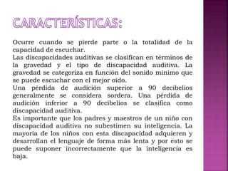Ocurre cuando se pierde parte o la totalidad de la
capacidad de escuchar.
Las discapacidades auditivas se clasifican en términos de
la gravedad y el tipo de discapacidad auditiva. La
gravedad se categoriza en función del sonido mínimo que
se puede escuchar con el mejor oído.
Una pérdida de audición superior a 90 decibelios
generalmente se considera sordera. Una pérdida de
audición inferior a 90 decibelios se clasifica como
discapacidad auditiva.
Es importante que los padres y maestros de un niño con
discapacidad auditiva no subestimen su inteligencia. La
mayoría de los niños con esta discapacidad adquieren y
desarrollan el lenguaje de forma más lenta y por esto se
puede suponer incorrectamente que la inteligencia es
baja.
 