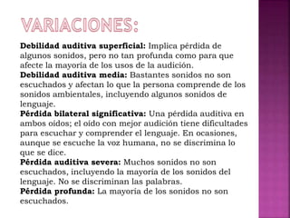 Debilidad auditiva superficial: Implica pérdida de
algunos sonidos, pero no tan profunda como para que
afecte la mayoría de los usos de la audición.
Debilidad auditiva media: Bastantes sonidos no son
escuchados y afectan lo que la persona comprende de los
sonidos ambientales, incluyendo algunos sonidos de
lenguaje.
Pérdida bilateral significativa: Una pérdida auditiva en
ambos oídos; el oído con mejor audición tiene dificultades
para escuchar y comprender el lenguaje. En ocasiones,
aunque se escuche la voz humana, no se discrimina lo
que se dice.
Pérdida auditiva severa: Muchos sonidos no son
escuchados, incluyendo la mayoría de los sonidos del
lenguaje. No se discriminan las palabras.
Pérdida profunda: La mayoría de los sonidos no son
escuchados.
 
