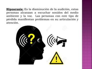 Hipoacusia: Es la disminución de la audición, estas
personas alcanzan a escuchar sonidos del medio
ambiente y la voz. Las personas con este tipo de
pérdida manifiestan problemas en su articulación y
atención.
 