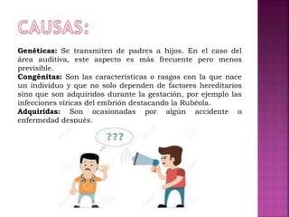 Genéticas: Se transmiten de padres a hijos. En el caso del
área auditiva, este aspecto es más frecuente pero menos
previsible.
Congénitas: Son las características o rasgos con la que nace
un individuo y que no solo dependen de factores hereditarios
sino que son adquiridos durante la gestación, por ejemplo las
infecciones víricas del embrión destacando la Rubéola.
Adquiridas: Son ocasionadas por algún accidente o
enfermedad después.
 