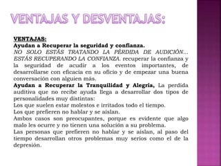 VENTAJAS:
Ayudan a Recuperar la seguridad y confianza.
NO SOLO ESTÁS TRATANDO LA PÉRDIDA DE AUDICIÓN…
ESTÁS RECUPERANDO LA CONFIANZA. recuperar la confianza y
la seguridad de acudir a los eventos importantes, de
desarrollarse con eficacia en su oficio y de empezar una buena
conversación con alguien más.
Ayudan a Recuperar la Tranquilidad y Alegría, La perdida
auditiva que no recibe ayuda llega a desarrollar dos tipos de
personalidades muy distintas:
Los que suelen estar molestos e irritados todo el tiempo.
Los que prefieren no hablar y se aíslan.
Ambos casos son preocupantes, porque es evidente que algo
malo les ocurre y no tienen una solución a su problema.
Las personas que prefieren no hablar y se aíslan, al paso del
tiempo desarrollan otros problemas muy serios como el de la
depresión.
 
