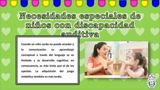 Cuando un niño sordo no puede acceder a
la comunicación su aprendizaje
conceptual a través del lenguaje se ve
limitado y su desarrollo cognitivo, en
consecuencia, es más lento que el de los
oyentes. La adquisición del juego
simbólico también es más tardía.
 