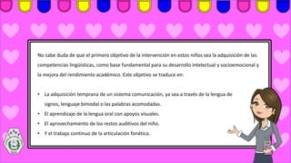 No cabe duda de que el primero objetivo de la intervención en estos niños sea la adquisición de las
competencias lingüísticas, como base fundamental para su desarrollo intelectual y socioemocional y
la mejora del rendimiento académico. Este objetivo se traduce en:
• La adquisición temprana de un sistema comunicación, ya sea a través de la lengua de
signos, lenguaje bimodal o las palabras acomodadas.
• El aprendizaje de la lengua oral con apoyos visuales.
• El aprovechamiento de los restos auditivos del niño.
• Y el trabajo continuo de la articulación fonética.
 
