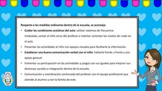 Respecto a las medidas ordinarias dentro de la escuela, se aconseja:
• Cuidar las condiciones acústicas del aula: utilizar sistemas de frecuencia
modulada, sentar al niño cerca del profesor e intentar controlar los niveles de ruido en
el aula.
• Presentar las actividades al niño con apoyos visuales para facilitarle la información.
• Establecer una buena comunicación verbal con el niño: hablarle frente a frente y con
apoyo gestual.
• Fomentar su participación en las actividades y juegos con sus iguales para mejorar sus
destrezas sociales e integración dentro de la escuela.
• Comunicación y coordinación continuada del profesor con el equipo profesional que
atiende al alumno y con la familia de este.
 