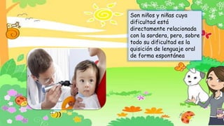 Son niños y niñas cuya
dificultad está
directamente relacionada
con la sordera, pero, sobre
todo su dificultad es la
quisición de lenguaje oral
de forma espontánea
 
