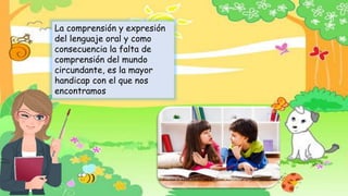 La comprensión y expresión
del lenguaje oral y como
consecuencia la falta de
comprensión del mundo
circundante, es la mayor
handicap con el que nos
encontramos
 