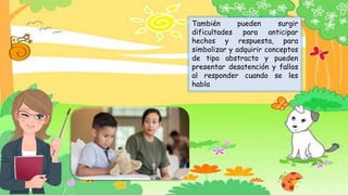 También pueden surgir
dificultades para anticipar
hechos y respuesta, para
simbolizar y adquirir conceptos
de tipo abstracto y pueden
presentar desatención y fallos
al responder cuando se les
habla
 