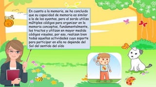 En cuanto a la memoria, se ha concluido
que su capacidad de memoria es similar
a la de los oyentes, pero el sordo utiliza
múltiples códigos para organizar en la
memoria conceptos, fundamentalmente,
los tractos y utilizan en mayor medida
códigos visuales, por eso, realizan bien
todas aquellas actividades cuyo soporte
para participar en ella no depende del
Sol del sentido del oído
 