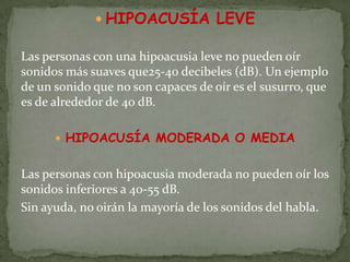  HIPOACUSÍA LEVE

Las personas con una hipoacusia leve no pueden oír
sonidos más suaves que25-40 decibeles (dB). Un ejemplo
de un sonido que no son capaces de oír es el susurro, que
es de alrededor de 40 dB.

       HIPOACUSÍA MODERADA O MEDIA


Las personas con hipoacusia moderada no pueden oír los
sonidos inferiores a 40-55 dB.
Sin ayuda, no oirán la mayoría de los sonidos del habla.
 