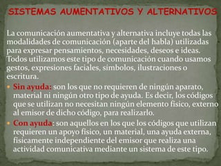 SISTEMAS AUMENTATIVOS Y ALTERNATIVOS

La comunicación aumentativa y alternativa incluye todas las
modalidades de comunicación (aparte del habla) utilizadas
para expresar pensamientos, necesidades, deseos e ideas.
Todos utilizamos este tipo de comunicación cuando usamos
gestos, expresiones faciales, símbolos, ilustraciones o
escritura.
 Sin ayuda: son los que no requieren de ningún aparato,
  material ni ningún otro tipo de ayuda. Es decir, los códigos
  que se utilizan no necesitan ningún elemento físico, externo
  al emisor de dicho código, para realizarlo.
 Con ayuda: son aquellos en los que los códigos que utilizan
  requieren un apoyo físico, un material, una ayuda externa,
  físicamente independiente del emisor que realiza una
  actividad comunicativa mediante un sistema de este tipo.
 
