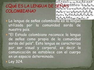  La lengua de señas colombiana es la lengua
  utilizada por la comunidad sorda de
  nuestro país.
 "El Estado colombiano reconoce la lengua
  de señas como propia de la comunidad
  sorda del país". Esta lengua se caracteriza
  por ser visual y corporal, es decir la
  comunicación se establece con el cuerpo
  en un espacio determinado.
 Ley 324.
 