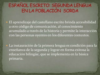 El aprendizaje del castellano escrito brinda accesibilidad
 a otro código de comunicación, al conocimiento
 acumulado a través de la historia y permite la interacción
 con las personas oyentes en los diferentes contextos.

 La instauración de la primera lengua es condición para la
 enseñanza de la segunda y lograr en forma exitosa la
 educación bilingüe, que se implementa en la básica
 primaria.
 