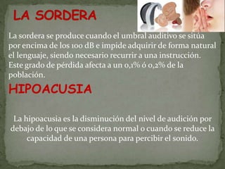 La sordera se produce cuando el umbral auditivo se sitúa
por encima de los 100 dB e impide adquirir de forma natural
el lenguaje, siendo necesario recurrir a una instrucción.
Este grado de pérdida afecta a un 0,1% ó 0,2% de la
población.
HIPOACUSIA

 La hipoacusia es la disminución del nivel de audición por
debajo de lo que se considera normal o cuando se reduce la
     capacidad de una persona para percibir el sonido.
 