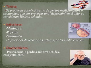  Tóxicas.
 -Se producen por el consumo de ciertos medicamentos o
sustancias, que por provocar una “depresión” en el oído, se
consideran Tóxicos del oído.

 Infecciosas:
 -Meningitis.
 -Paperas.
 -Sarampión.
 - Infecciones de oído: otitis externa, otitis media crónica.

 Envejecimiento:
 -Presbiacusia o pérdida auditiva debida al
envejecimiento.
 