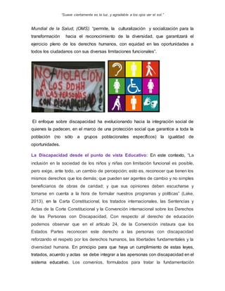 “Suave ciertamente es la luz, y agradable a los ojos ver el sol.”
Mundial de la Salud, (OMS). “permite, la culturalización y socialización para la
transformación hacia el reconocimiento de la diversidad, que garantizará el
ejercicio pleno de los derechos humanos, con equidad en las oportunidades a
todos los ciudadanos con sus diversas limitaciones funcionales”.
El enfoque sobre discapacidad ha evolucionando hacia la integración social de
quienes la padecen, en el marco de una protección social que garantice a toda la
población (no sólo a grupos poblacionales específicos) la igualdad de
oportunidades.
La Discapacidad desde el punto de vista Educativo: En este contexto, “La
inclusión en la sociedad de los niños y niñas con limitación funcional es posible,
pero exige, ante todo, un cambio de percepción; esto es, reconocer que tienen los
mismos derechos que los demás; que pueden ser agentes de cambio y no simples
beneficiarios de obras de caridad; y que sus opiniones deben escucharse y
tomarse en cuenta a la hora de formular nuestros programas y políticas” (Lake,
2013), en la Carta Constitucional, los tratados internacionales, las Sentencias y
Actas de la Corte Constitucional y la Convención internacional sobre los Derechos
de las Personas con Discapacidad, Con respecto al derecho de educación
podemos observar que en el artículo 24, de la Convención instaura que los
Estados Partes reconocen este derecho a las personas con discapacidad
reforzando el respeto por los derechos humanos, las libertades fundamentales y la
diversidad humana. En principio para que haya un cumplimiento de estas leyes,
tratados, acuerdo y actas se debe integrar a las apersonas con discapacidad en el
sistema educativo. Los convenios, formulados para tratar la fundamentación
 