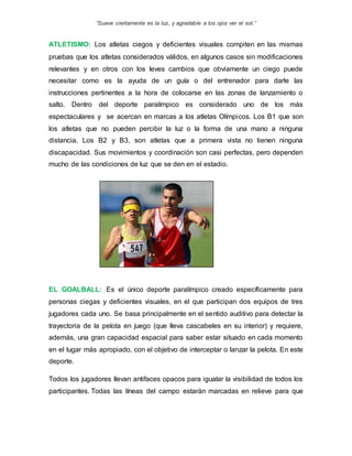 “Suave ciertamente es la luz, y agradable a los ojos ver el sol.”
ATLETISMO: Los atletas ciegos y deficientes visuales compiten en las mismas
pruebas que los atletas considerados válidos, en algunos casos sin modificaciones
relevantes y en otros con los leves cambios que obviamente un ciego puede
necesitar como es la ayuda de un guía o del entrenador para darle las
instrucciones pertinentes a la hora de colocarse en las zonas de lanzamiento o
salto. Dentro del deporte paralímpico es considerado uno de los más
espectaculares y se acercan en marcas a los atletas Olímpicos. Los B1 que son
los atletas que no pueden percibir la luz o la forma de una mano a ninguna
distancia, Los B2 y B3, son atletas que a primera vista no tienen ninguna
discapacidad. Sus movimientos y coordinación son casi perfectas, pero dependen
mucho de las condiciones de luz que se den en el estadio.
EL GOALBALL: Es el único deporte paralímpico creado específicamente para
personas ciegas y deficientes visuales, en el que participan dos equipos de tres
jugadores cada uno. Se basa principalmente en el sentido auditivo para detectar la
trayectoria de la pelota en juego (que lleva cascabeles en su interior) y requiere,
además, una gran capacidad espacial para saber estar situado en cada momento
en el lugar más apropiado, con el objetivo de interceptar o lanzar la pelota. En este
deporte.
Todos los jugadores llevan antifaces opacos para igualar la visibilidad de todos los
participantes. Todas las líneas del campo estarán marcadas en relieve para que
 